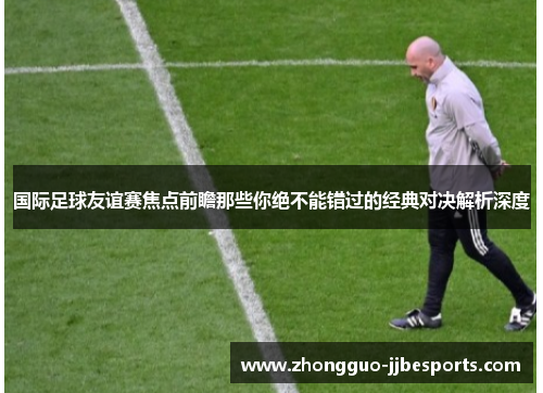 国际足球友谊赛焦点前瞻那些你绝不能错过的经典对决解析深度